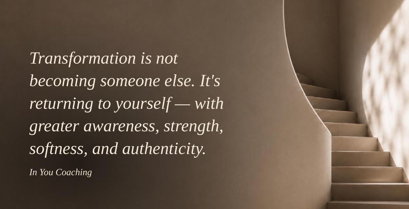 Transformation is not becoming someone else. It’s returning to yourself — with greater awareness, strength, softness, and authenticity. In You Coaching.